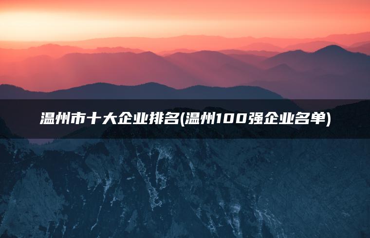 温州市十大企业排名(中国100强的温州企业名单)